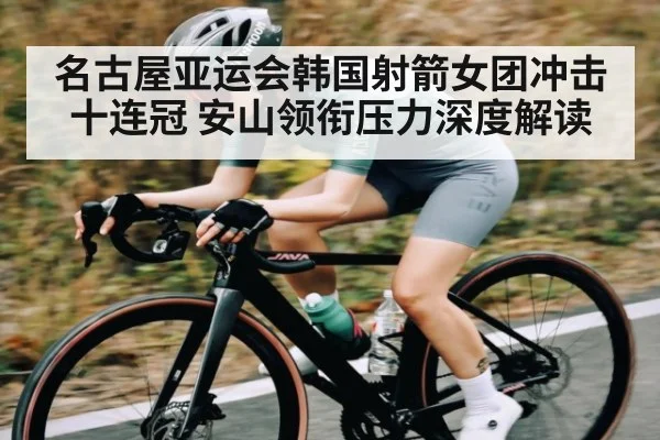 名古屋亚运会韩国射箭女团冲击十连冠 安山领衔压力深度解读