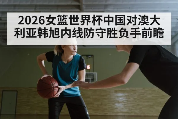 2026女篮世界杯中国对澳大利亚韩旭内线防守胜负手前瞻