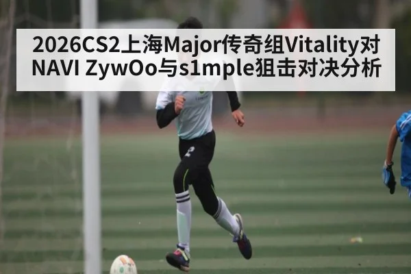 2026CS2上海Major传奇组Vitality对NAVI ZywOo与s1mple狙击对决分析